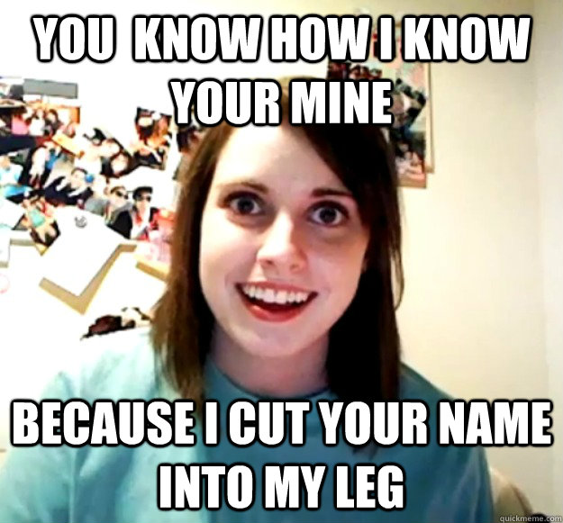 You  know how i know your mine because i cut your name into my leg  Overly Attached Girlfriend