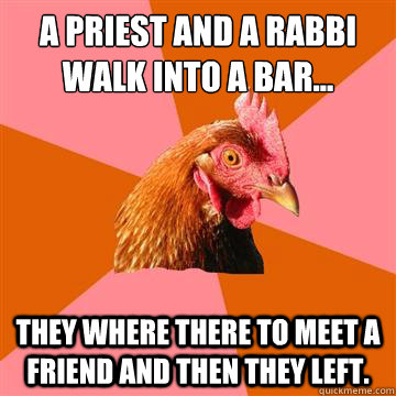a priest and a rabbi walk into a bar... they where there to meet a friend and then they left.  Anti-Joke Chicken
