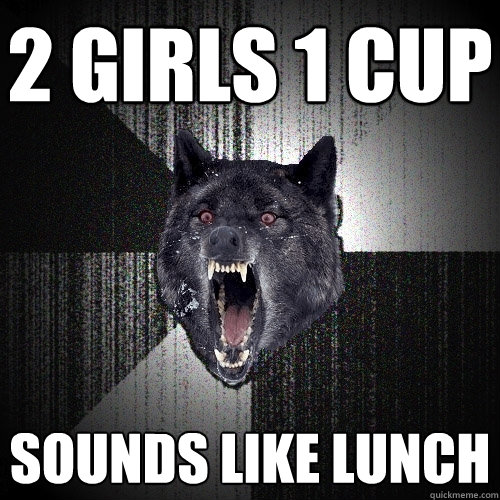 2 girls 1 cup sounds like lunch  Insanity Wolf