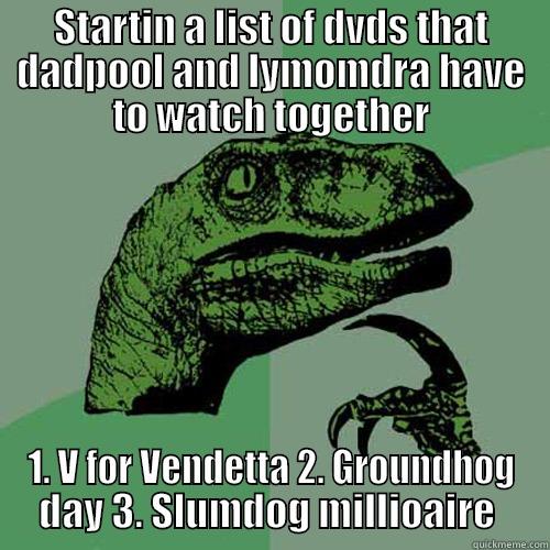 STARTIN A LIST OF DVDS THAT DADPOOL AND LYMOMDRA HAVE TO WATCH TOGETHER 1. V FOR VENDETTA 2. GROUNDHOG DAY 3. SLUMDOG MILLIONAIRE  Philosoraptor