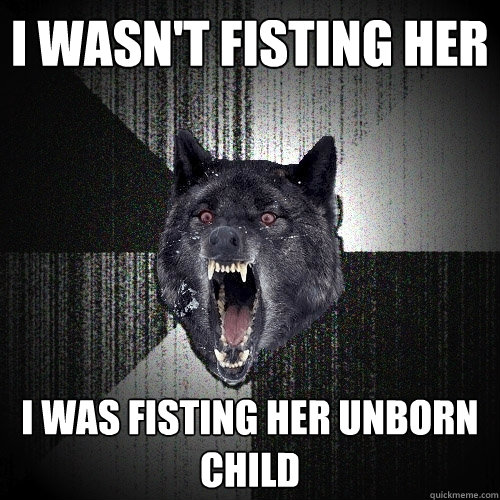 I wasn't fisting her I was fisting her unborn child  Insanity Wolf