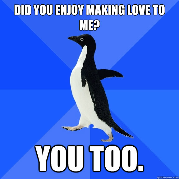 Did you enjoy making love to me? You Too.  Socially Awkward Penguin