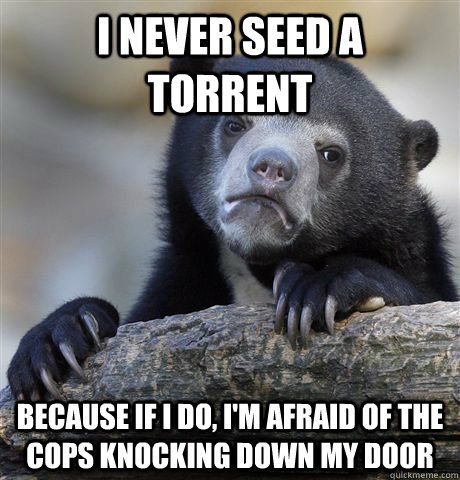 I never seed a torrent because If I do, i'm afraid of the cops knocking down my door  Confession Bear