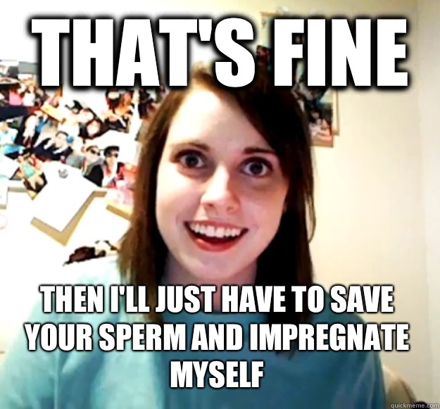 That's fine  Then I'll just have to save your sperm and impregnate myself  - That's fine  Then I'll just have to save your sperm and impregnate myself   Overly Attached Girlfriend