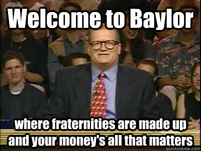 Welcome to Baylor where fraternities are made up and your money's all that matters  Its time to play drew carey