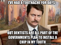 I've had a toothache for days
 But dentists are all part of the governments plan to install a chip in my tooth   Ron Swanson