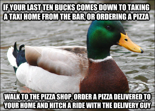 If your last ten bucks comes down to taking a taxi home from the bar, or ordering a pizza walk to the pizza shop, order a pizza delivered to your home and hitch a ride with the delivery guy  Actual Advice Mallard