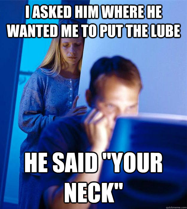 I asked him where he wanted me to put the lube He said 