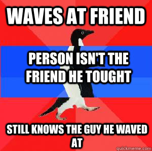 Waves at friend Person isn't the friend he tought Still knows the guy he waved at  Socially awesome awkward awesome penguin