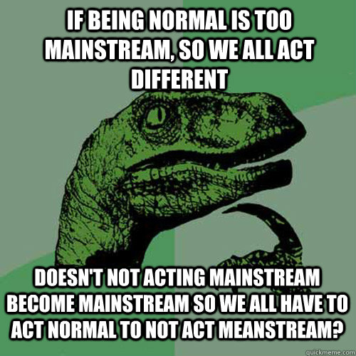 If being normal is too mainstream, so we all act different doesn't not acting mainstream become mainstream so we all have to act normal to not act meanstream? - If being normal is too mainstream, so we all act different doesn't not acting mainstream become mainstream so we all have to act normal to not act meanstream?  Philosoraptor