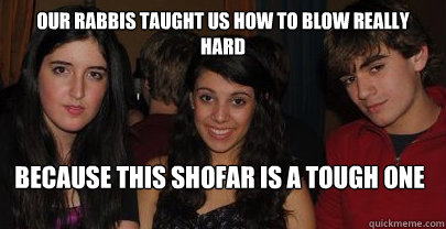 our rabbis taught us how to blow really hard because this shofar is a tough one  
