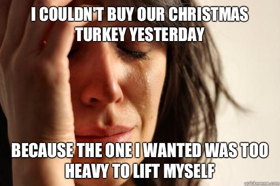 I couldn't buy our Christmas turkey yesterday because the one I wanted was too heavy to lift myself  First World Problems