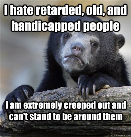 I hate retarded, old, and handicapped people I am extremely creeped out and can't stand to be around them  Confession Bear