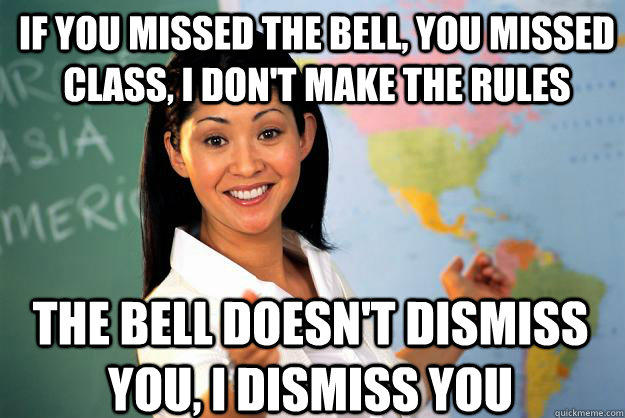 if you missed the bell, you missed class, i don't make the rules the bell doesn't dismiss you, i dismiss you  Unhelpful High School Teacher