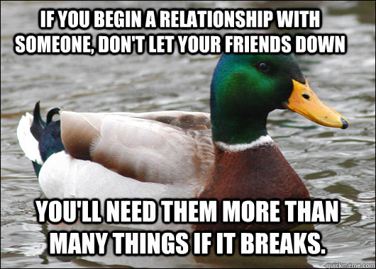 If you begin a relationship with someone, don't let your friends down You'll need them more than many things if it breaks.  Actual Advice Mallard