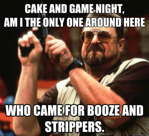 Cake and Game night, 
am I the only one around here Who came for booze and strippers.  Angry Walter