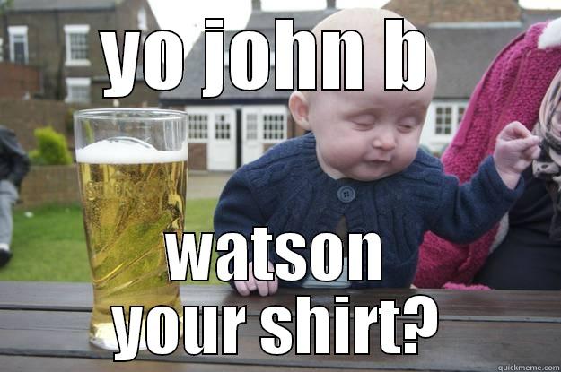 YO JOHN B  WATSON YOUR SHIRT? drunk baby