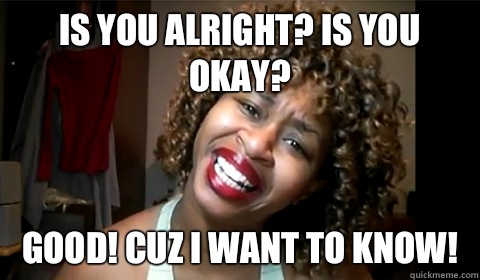 Is you alright? Is you okay? Good! Cuz I want to know! - Is you alright? Is you okay? Good! Cuz I want to know!  Misc