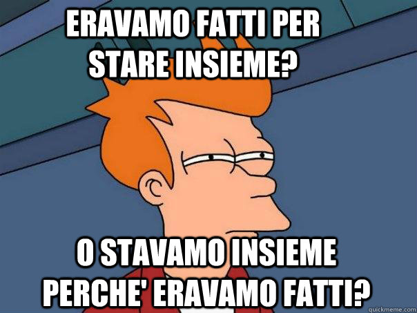 eravamo fatti per stare insieme? o stavamo insieme perche' eravamo fatti?  Futurama Fry