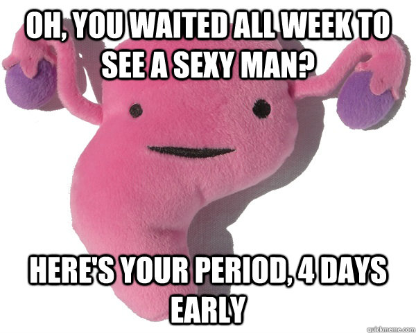 oh, you waited all week to see a sexy man? here's your period, 4 days early  
