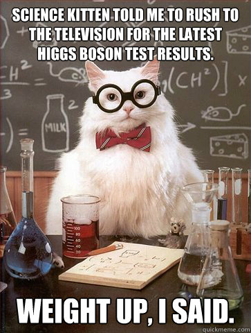 SCIENCE KITTEN TOLD ME TO RUSH TO THE TELEVISION FOR THE LATEST HIGGS BOSON TEST RESULTS.

 WEIGHT UP, I SAID.  Science Cat