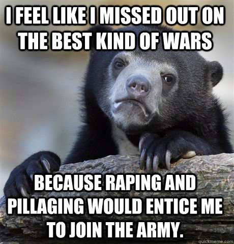 I feel like I missed out on the best kind of wars because raping and pillaging would entice me to join the army.  Confession Bear