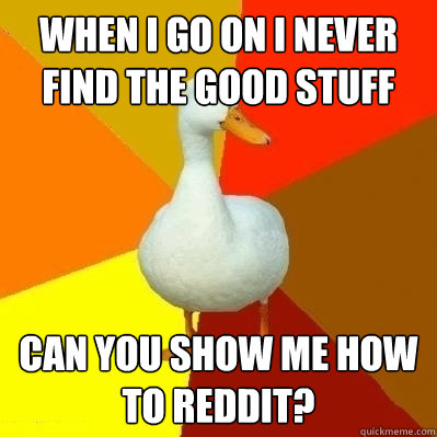 WHen I go on i never find the good stuff  Can you show me how to reddit?  