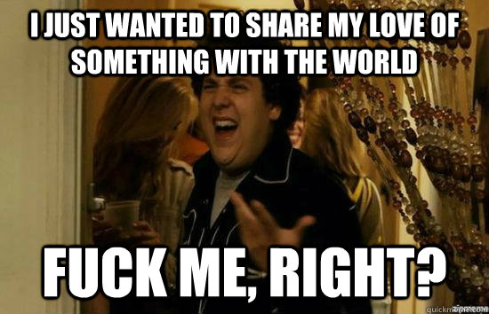 I just wanted to share my love of something with the world fuck me, right?  fuckmeright