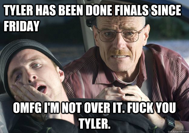 Tyler has been done finals since friday OMFG i'm not over it. fuck you tyler.  Get Over It