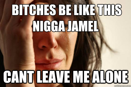  bitches be like this nigga jamel cant leave me alone  First World Problems