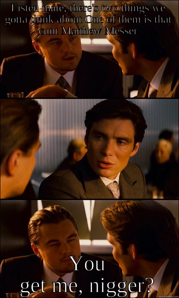 LISTEN MATE, THERE'S TWO THINGS WE GOTTA THINK ABOUT ONE OF THEM IS THAT CUNT MATTHEW MESSER YOU GET ME, NIGGER? Inception