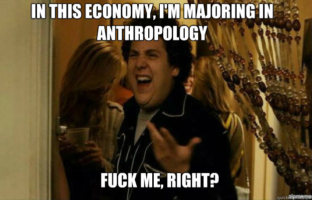 In this economy, I'm majoring in Anthropology FUCK ME, RIGHT?  fuck me right