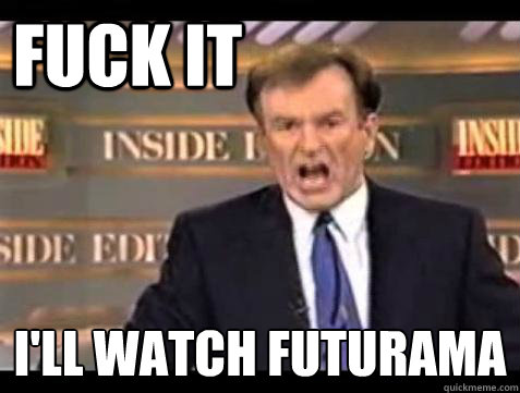 FUCK IT I'll watch futurama  Fuck it