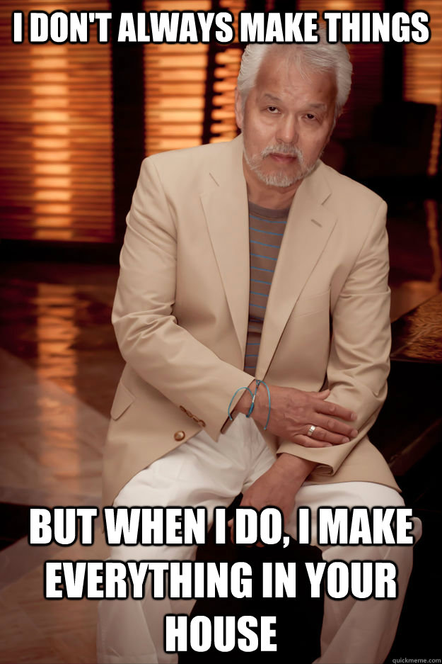 I don't always make things  but when i do, i make everything in your house   