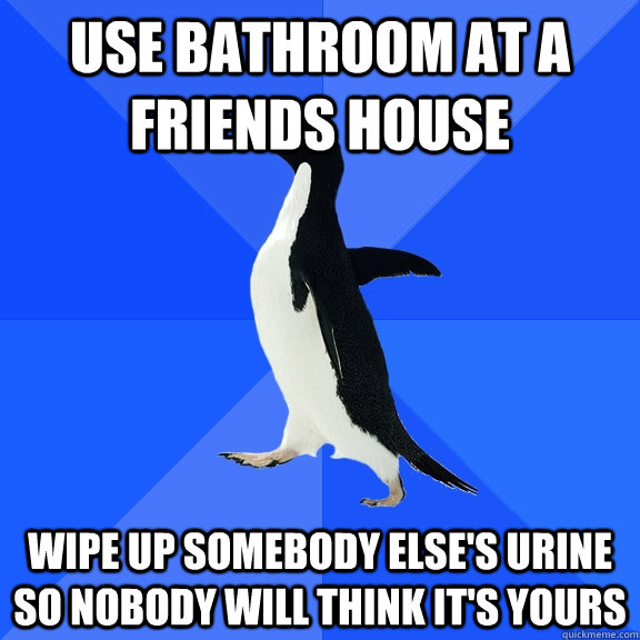 Use bathroom at a friends house wipe up somebody else's urine so nobody will think it's yours - Use bathroom at a friends house wipe up somebody else's urine so nobody will think it's yours  Misc