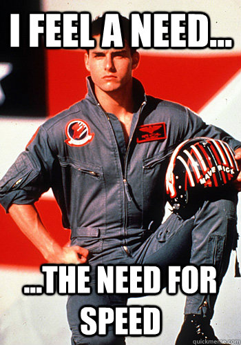 I feel a need... ...the need for speed  Tom Cruize Top Gun