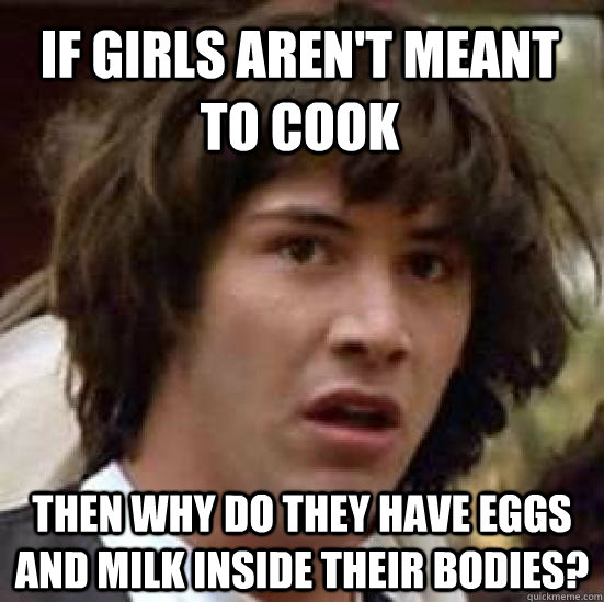 If girls aren't meant to cook Then why do they have eggs and milk inside their bodies?  conspiracy keanu