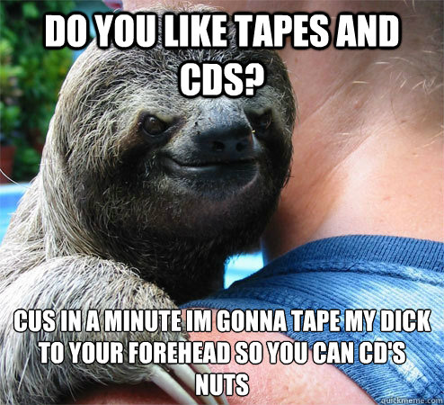 Do you like tapes and cds? Cus in a minute Im gonna tape my dick to your forehead so you can CD'S nuts
 - Do you like tapes and cds? Cus in a minute Im gonna tape my dick to your forehead so you can CD'S nuts
  Suspiciously Evil Sloth