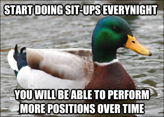 start doing sit-ups everynight you will be able to perform more positions over time  Actual Advice Mallard