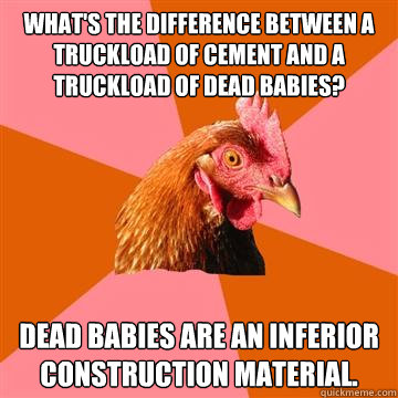 What's the difference between a truckload of cement and a truckload of dead babies? Dead babies are an inferior construction material.  Anti-Joke Chicken
