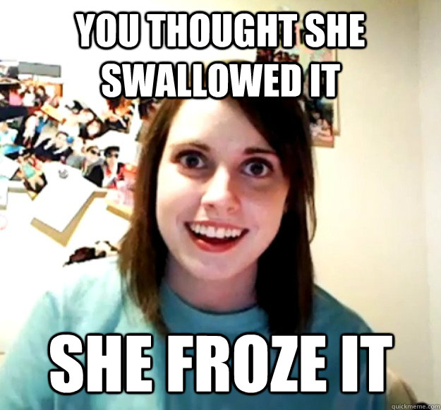 You thought she swallowed it She froze it - You thought she swallowed it She froze it  Overly Attached Girlfriend