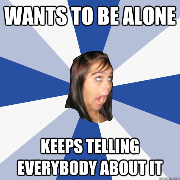 Wants to be alone keeps telling everybody about it  Annoying Facebook Girl