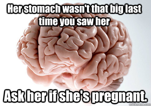 Her stomach wasn't that big last time you saw her Ask her if she's pregnant.  Scumbag Brain