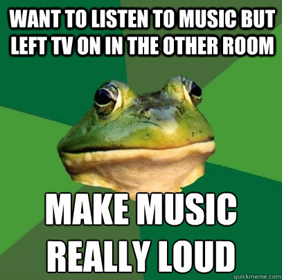 want to listen to music but left tv on in the other room make music really loud  Foul Bachelor Frog