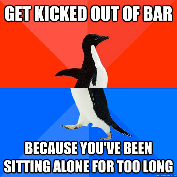 Get kicked out of bar Because you've been sitting alone for too long  Socially Awesome Awkward Penguin
