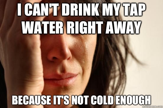 I can't drink my tap water right away Because it's not cold enough  First World Problems