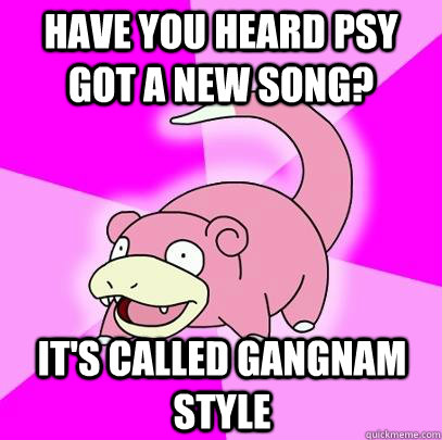 Have you heard psy got a new song? It's called Gangnam Style  Slowpoke