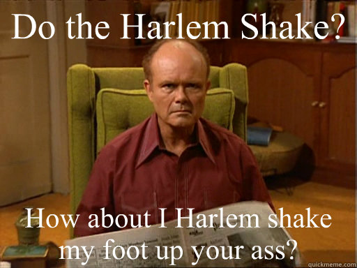 Do the Harlem Shake? How about I Harlem shake my foot up your ass?  Red Forman