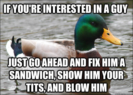 If you're interested in a guy just go ahead and fix him a sandwich, show him your tits, and blow him  Actual Advice Mallard