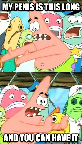MY PENIS IS THIS LONG AND YOU CAN HAVE IT  Push it somewhere else Patrick